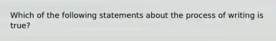 Which of the following statements about the process of writing is true?