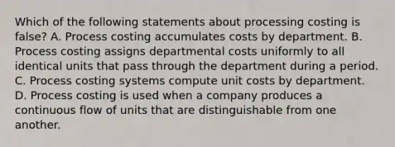 Which of the following statements about processing costing is false? A. Process costing accumulates costs by department. B. Process costing assigns departmental costs uniformly to all identical units that pass through the department during a period. C. Process costing systems compute unit costs by department. D. Process costing is used when a company produces a continuous flow of units that are distinguishable from one another.