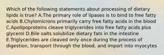 Which of the following statements about processing of dietary lipids is true? A.The primary role of lipases is to bind to free fatty acids B.Chylomicrons primarily carry free fatty acids in <a href='https://www.questionai.com/knowledge/k7oXMfj7lk-the-blood' class='anchor-knowledge'>the blood</a> C.Apolipoproteins cleave triglycerides into free fatty acids plus glycerol D.Bile salts solubilize dietary fats in the intestine E.Triglycerides are cleaved only once during the process of digestion, transport through the blood, and import into myocytes