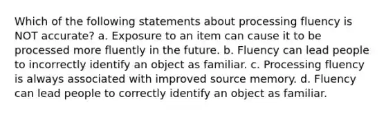 Which of the following statements about processing fluency is NOT accurate? a. Exposure to an item can cause it to be processed more fluently in the future. b. Fluency can lead people to incorrectly identify an object as familiar. c. Processing fluency is always associated with improved source memory. d. Fluency can lead people to correctly identify an object as familiar.