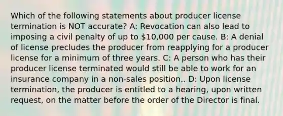 Which of the following statements about producer license termination is NOT accurate? A: Revocation can also lead to imposing a civil penalty of up to 10,000 per cause. B: A denial of license precludes the producer from reapplying for a producer license for a minimum of three years. C: A person who has their producer license terminated would still be able to work for an insurance company in a non-sales position.. D: Upon license termination, the producer is entitled to a hearing, upon written request, on the matter before the order of the Director is final.