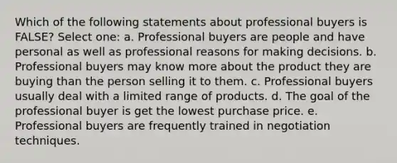 Which of the following statements about professional buyers is FALSE? Select one: a. Professional buyers are people and have personal as well as professional reasons for making decisions. b. Professional buyers may know more about the product they are buying than the person selling it to them. c. Professional buyers usually deal with a limited range of products. d. The goal of the professional buyer is get the lowest purchase price. e. Professional buyers are frequently trained in negotiation techniques.