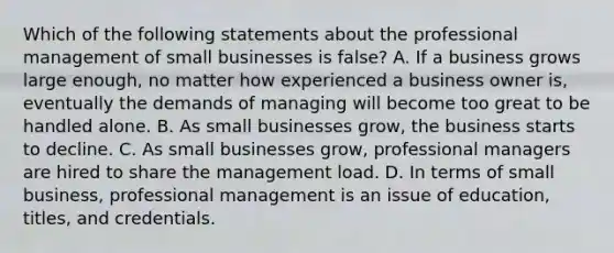 Which of the following statements about the professional management of small businesses is false? A. If a business grows large enough, no matter how experienced a business owner is, eventually the demands of managing will become too great to be handled alone. B. As small businesses grow, the business starts to decline. C. As small businesses grow, professional managers are hired to share the management load. D. In terms of small business, professional management is an issue of education, titles, and credentials.