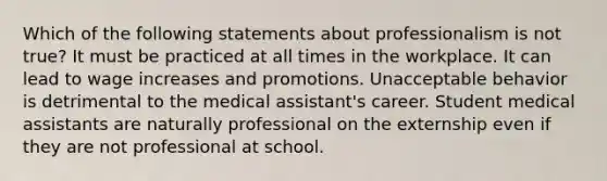 Which of the following statements about professionalism is not true? It must be practiced at all times in the workplace. It can lead to wage increases and promotions. Unacceptable behavior is detrimental to the medical assistant's career. Student medical assistants are naturally professional on the externship even if they are not professional at school.