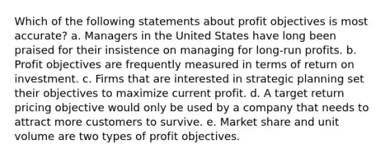 Which of the following statements about profit objectives is most accurate? a. Managers in the United States have long been praised for their insistence on managing for long-run profits. b. Profit objectives are frequently measured in terms of return on investment. c. Firms that are interested in strategic planning set their objectives to maximize current profit. d. A target return pricing objective would only be used by a company that needs to attract more customers to survive. e. Market share and unit volume are two types of profit objectives.