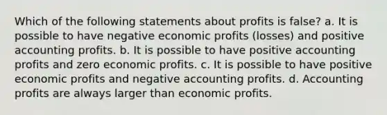 Which of the following statements about profits is false? a. It is possible to have negative economic profits (losses) and positive accounting profits. b. It is possible to have positive accounting profits and zero economic profits. c. It is possible to have positive economic profits and negative accounting profits. d. Accounting profits are always larger than economic profits.