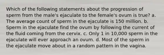 Which of the following statements about the progression of sperm from the male's ejaculate to the female's ovum is true? a. The average count of sperm in the ejaculate is 150 million. b. Sperm in the ejaculate find the ovum by following the current of the fluid coming from the cervix. c. Only 1 in 10,000 sperm in the ejaculate will ever approach an ovum. d. Most of the sperm in the ejaculate move about in a random pattern in the vagina.