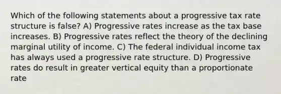 Which of the following statements about a progressive tax rate structure is false? A) Progressive rates increase as the tax base increases. B) Progressive rates reflect the theory of the declining marginal utility of income. C) The federal individual income tax has always used a progressive rate structure. D) Progressive rates do result in greater vertical equity than a proportionate rate