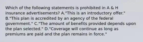 Which of the following statements is prohibited in A & H insurance advertisements? A."This is an introductory offer." B."This plan is accredited by an agency of the federal government." C."The amount of benefits provided depends upon the plan selected." D."Coverage will continue as long as premiums are paid and the plan remains in force."