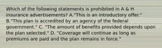 Which of the following statements is prohibited in A & H insurance advertisements? A."This is an introductory offer." B."This plan is accredited by an agency of the federal government." C. "The amount of benefits provided depends upon the plan selected." D. "Coverage will continue as long as premiums are paid and the plan remains in force."