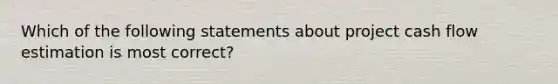 Which of the following statements about project cash flow estimation is most correct?