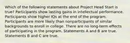 Which of the following statements about Project Head Start is true? Participants show lasting gains in intellectual performance. Participants show higher IQs at the end of the program. Participants are more likely than nonparticipants of similar backgrounds to enroll in college. There are no long-term effects of participating in the program. Statements A and B are true. Statements B and C are true.