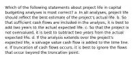 Which of the following statements about project life in capital budgeting analyses is most correct? a. In all analyses, project life should reflect the best estimate of the project's actual life. b. So that sufficient cash flows are included in the analysis, it is best to add two years to the actual expected life. c. So that the project is not overvalued, it is best to subtract two years from the actual expected life. d. If the analysis extends over the project's expected life, a salvage value cash flow is added to the time line. e. If truncation of cash flows occurs, it is best to ignore the flows that occur beyond the truncation point.