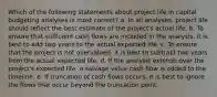 Which of the following statements about project life in capital budgeting analyses is most correct? a. In all analyses, project life should reflect the best estimate of the project's actual life. b. To ensure that sufficient cash flows are included in the analysis, it is best to add two years to the actual expected life. c. To ensure that the project is not overvalued, it is best to subtract two years from the actual expected life. d. If the analysis extends over the project's expected life, a salvage value cash flow is added to the timeline. e. If truncation of cash flows occurs, it is best to ignore the flows that occur beyond the truncation point.