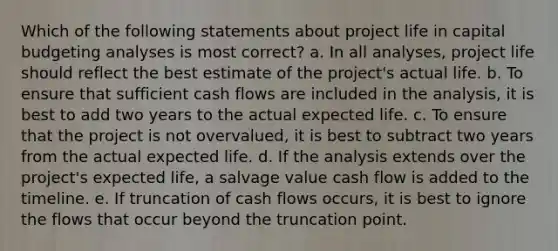 Which of the following statements about project life in capital budgeting analyses is most correct? a. In all analyses, project life should reflect the best estimate of the project's actual life. b. To ensure that sufficient cash flows are included in the analysis, it is best to add two years to the actual expected life. c. To ensure that the project is not overvalued, it is best to subtract two years from the actual expected life. d. If the analysis extends over the project's expected life, a salvage value cash flow is added to the timeline. e. If truncation of cash flows occurs, it is best to ignore the flows that occur beyond the truncation point.