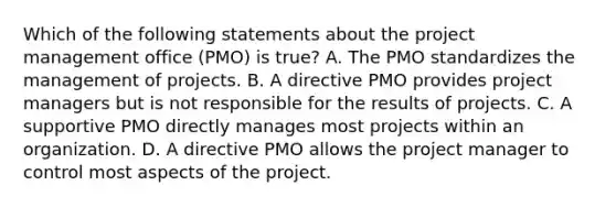 Which of the following statements about the project management office (PMO) is true? A. The PMO standardizes the management of projects. B. A directive PMO provides project managers but is not responsible for the results of projects. C. A supportive PMO directly manages most projects within an organization. D. A directive PMO allows the project manager to control most aspects of the project.