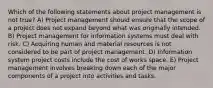 Which of the following statements about project management is not true? A) Project management should ensure that the scope of a project does not expand beyond what was originally intended. B) Project management for information systems must deal with risk. C) Acquiring human and material resources is not considered to be part of project management. D) Information system project costs include the cost of works space. E) Project management involves breaking down each of the major components of a project into activities and tasks.