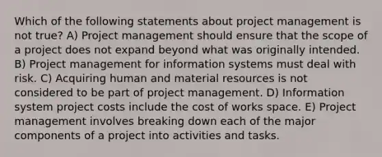 Which of the following statements about project management is not true? A) Project management should ensure that the scope of a project does not expand beyond what was originally intended. B) Project management for information systems must deal with risk. C) Acquiring human and material resources is not considered to be part of project management. D) Information system project costs include the cost of works space. E) Project management involves breaking down each of the major components of a project into activities and tasks.