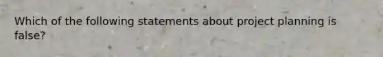 Which of the following statements about project planning is false?