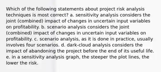 Which of the following statements about project risk analysis techniques is most correct? a. <a href='https://www.questionai.com/knowledge/kNtHhT385o-sensitivity-analysis' class='anchor-knowledge'>sensitivity analysis</a> considers the joint (combined) impact of changes in uncertain input variables on profitability. b. scenario analysis considers the joint (combined) impact of changes in uncertain input variables on profitability. c. scenario analysis, as it is done in practice, usually involves four scenarios. d. dark-cloud analysis considers the impact of abandoning the project before the end of its useful life. e. in a sensitivity analysis graph, the steeper the plot lines, the lower the risk.