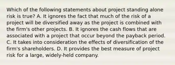 Which of the following statements about project standing alone risk is true? A. It ignores the fact that much of the risk of a project will be diversified away as the project is combined with the firm's other projects. B. It ignores the cash flows that are associated with a project that occur beyond the payback period. C. It takes into consideration the effects of diversification of the firm's shareholders. D. It provides the best measure of project risk for a large, widely-held company.