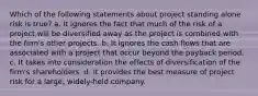 Which of the following statements about project standing alone risk is true? a. It ignores the fact that much of the risk of a project will be diversified away as the project is combined with the firm's other projects. b. It ignores the cash flows that are associated with a project that occur beyond the payback period. c. It takes into consideration the effects of diversification of the firm's shareholders. d. It provides the best measure of project risk for a large, widely-held company.