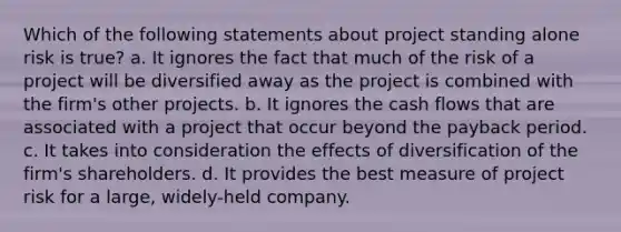 Which of the following statements about project standing alone risk is true? a. It ignores the fact that much of the risk of a project will be diversified away as the project is combined with the firm's other projects. b. It ignores the cash flows that are associated with a project that occur beyond the payback period. c. It takes into consideration the effects of diversification of the firm's shareholders. d. It provides the best measure of project risk for a large, widely-held company.