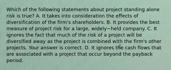 Which of the following statements about project standing alone risk is​ true? A. It takes into consideration the effects of diversification of the​ firm's shareholders. B. It provides the best measure of project risk for a​ large, widely−held company. C. It ignores the fact that much of the risk of a project will be diversified away as the project is combined with the​ firm's other projects. Your answer is correct. D. It ignores the cash flows that are associated with a project that occur beyond the payback period.