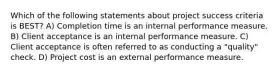 Which of the following statements about project success criteria is BEST? A) Completion time is an internal performance measure. B) Client acceptance is an internal performance measure. C) Client acceptance is often referred to as conducting a "quality" check. D) Project cost is an external performance measure.