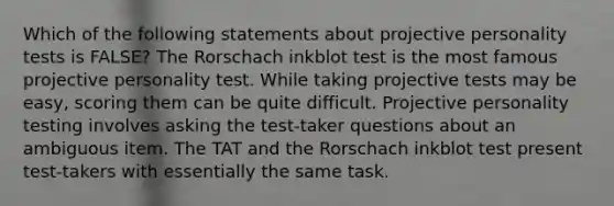 Which of the following statements about projective personality tests is FALSE? The Rorschach inkblot test is the most famous projective personality test. While taking projective tests may be easy, scoring them can be quite difficult. Projective personality testing involves asking the test-taker questions about an ambiguous item. The TAT and the Rorschach inkblot test present test-takers with essentially the same task.