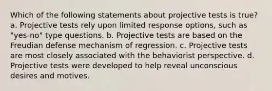 Which of the following statements about projective tests is true? a. Projective tests rely upon limited response options, such as "yes-no" type questions. b. Projective tests are based on the Freudian defense mechanism of regression. c. Projective tests are most closely associated with the behaviorist perspective. d. Projective tests were developed to help reveal unconscious desires and motives.