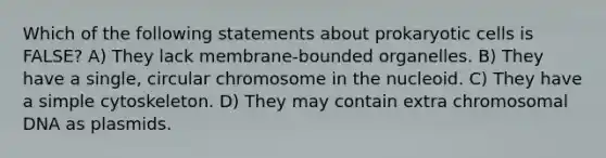 Which of the following statements about prokaryotic cells is FALSE? A) They lack membrane-bounded organelles. B) They have a single, circular chromosome in the nucleoid. C) They have a simple cytoskeleton. D) They may contain extra chromosomal DNA as plasmids.