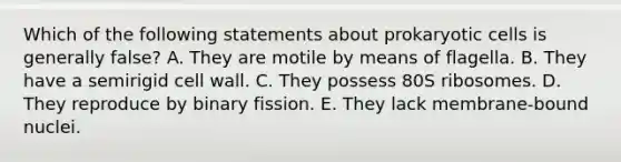 Which of the following statements about prokaryotic cells is generally false? A. They are motile by means of flagella. B. They have a semirigid cell wall. C. They possess 80S ribosomes. D. They reproduce by binary fission. E. They lack membrane-bound nuclei.