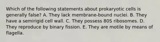 Which of the following statements about prokaryotic cells is generally false? A. They lack membrane-bound nuclei. B. They have a semirigid cell wall. C. They possess 80S ribosomes. D. They reproduce by binary fission. E. They are motile by means of flagella.