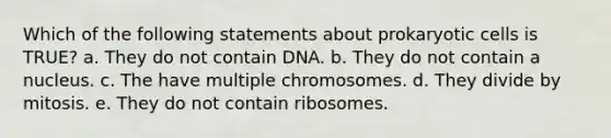 Which of the following statements about prokaryotic cells is TRUE? a. They do not contain DNA. b. They do not contain a nucleus. c. The have multiple chromosomes. d. They divide by mitosis. e. They do not contain ribosomes.