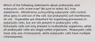 Which of the following statements about prokaryotic and eukaryotic cells is/are true? Be sure to select ALL true statements. -Membranes surrounding eukaryotic cells control what goes in and out of the cell, but prokaryotic cell membranes do not. -Organelles are important for organizing processess in eukaryotic cells, but are not present in prokaryotic cells. -Eukaryotic cells are only present in multicellular organisms, while all prokaryotic cells are single-celled organisms. -Prokaryotic cells have only one chromosome, while eukaryotic cells have multiple chromosomes.