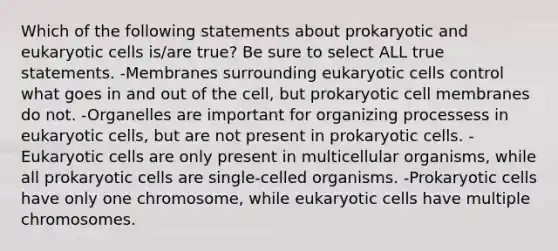 Which of the following statements about prokaryotic and eukaryotic cells is/are true? Be sure to select ALL true statements. -Membranes surrounding eukaryotic cells control what goes in and out of the cell, but prokaryotic cell membranes do not. -Organelles are important for organizing processess in eukaryotic cells, but are not present in prokaryotic cells. -Eukaryotic cells are only present in multicellular organisms, while all prokaryotic cells are single-celled organisms. -Prokaryotic cells have only one chromosome, while eukaryotic cells have multiple chromosomes.