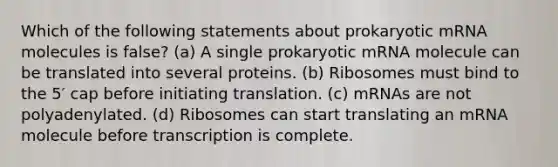 Which of the following statements about prokaryotic mRNA molecules is false? (a) A single prokaryotic mRNA molecule can be translated into several proteins. (b) Ribosomes must bind to the 5′ cap before initiating translation. (c) mRNAs are not polyadenylated. (d) Ribosomes can start translating an mRNA molecule before transcription is complete.