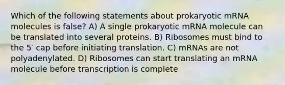 Which of the following statements about prokaryotic mRNA molecules is false? A) A single prokaryotic mRNA molecule can be translated into several proteins. B) Ribosomes must bind to the 5′ cap before initiating translation. C) mRNAs are not polyadenylated. D) Ribosomes can start translating an mRNA molecule before transcription is complete