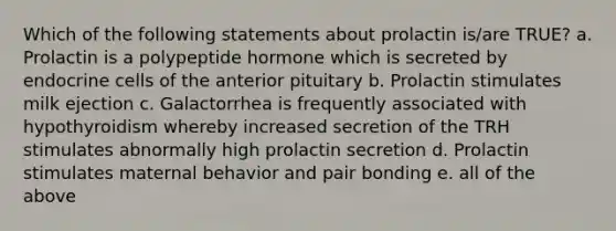 Which of the following statements about prolactin is/are TRUE? a. Prolactin is a polypeptide hormone which is secreted by endocrine cells of the anterior pituitary b. Prolactin stimulates milk ejection c. Galactorrhea is frequently associated with hypothyroidism whereby increased secretion of the TRH stimulates abnormally high prolactin secretion d. Prolactin stimulates maternal behavior and pair bonding e. all of the above