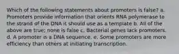 Which of the following statements about promoters is false? a. Promoters provide information that orients RNA polymerase to the strand of the DNA it should use as a template b. All of the above are true; none is false c. Bacterial genes lack promoters. d. A promoter is a DNA sequence. e. Some promoters are more efficiency than others at initiating transcription.