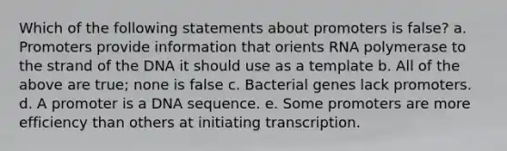 Which of the following statements about promoters is false? a. Promoters provide information that orients RNA polymerase to the strand of the DNA it should use as a template b. All of the above are true; none is false c. Bacterial genes lack promoters. d. A promoter is a DNA sequence. e. Some promoters are more efficiency than others at initiating transcription.