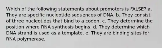 Which of the following statements about promoters is FALSE? a. They are specific nucleotide sequences of DNA. b. They consist of three nucleotides that bind to a codon. c. They determine the position where RNA synthesis begins. d. They determine which DNA strand is used as a template. e. They are binding sites for RNA polymerase.