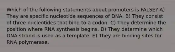 Which of the following statements about promoters is FALSE? A) They are specific nucleotide sequences of DNA. B) They consist of three nucleotides that bind to a codon. C) They determine the position where RNA synthesis begins. D) They determine which DNA strand is used as a template. E) They are binding sites for RNA polymerase.