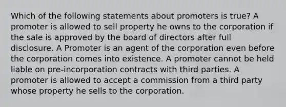 Which of the following statements about promoters is true? A promoter is allowed to sell property he owns to the corporation if the sale is approved by the board of directors after full disclosure. A Promoter is an agent of the corporation even before the corporation comes into existence. A promoter cannot be held liable on pre-incorporation contracts with third parties. A promoter is allowed to accept a commission from a third party whose property he sells to the corporation.