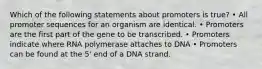 Which of the following statements about promoters is true? • All promoter sequences for an organism are identical. • Promoters are the first part of the gene to be transcribed. • Promoters indicate where RNA polymerase attaches to DNA • Promoters can be found at the 5' end of a DNA strand.