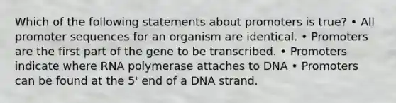 Which of the following statements about promoters is true? • All promoter sequences for an organism are identical. • Promoters are the first part of the gene to be transcribed. • Promoters indicate where RNA polymerase attaches to DNA • Promoters can be found at the 5' end of a DNA strand.