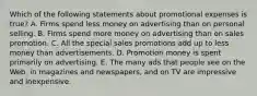 Which of the following statements about promotional expenses is true? A. Firms spend less money on advertising than on personal selling. B. Firms spend more money on advertising than on sales promotion. C. All the special sales promotions add up to less money than advertisements. D. Promotion money is spent primarily on advertising. E. The many ads that people see on the Web, in magazines and newspapers, and on TV are impressive and inexpensive.