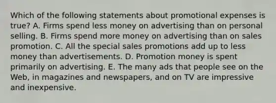 Which of the following statements about promotional expenses is true? A. Firms spend less money on advertising than on personal selling. B. Firms spend more money on advertising than on sales promotion. C. All the special sales promotions add up to less money than advertisements. D. Promotion money is spent primarily on advertising. E. The many ads that people see on the Web, in magazines and newspapers, and on TV are impressive and inexpensive.