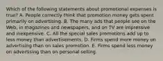 Which of the following statements about promotional expenses is true? A. People correctly think that promotion money gets spent primarily on advertising. B. The many ads that people see on the Web, in magazines and newspapers, and on TV are impressive and inexpensive. C. All the special sales promotions add up to less money than advertisements. D. Firms spend more money on advertising than on sales promotion. E. Firms spend less money on advertising than on personal selling.